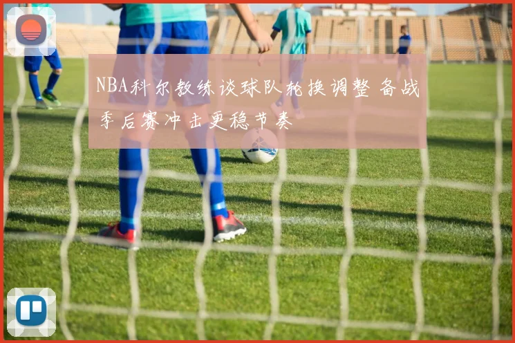 NBA科尔教练谈球队轮换调整 备战季后赛冲击更稳节奏