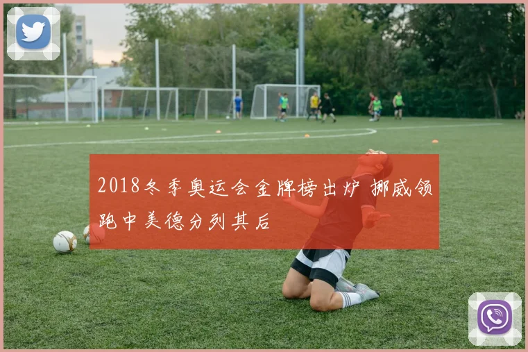 2018冬季奥运会金牌榜出炉 挪威领跑中美德分列其后
