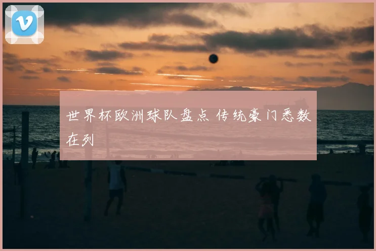 世界杯欧洲球队盘点 传统豪门悉数在列