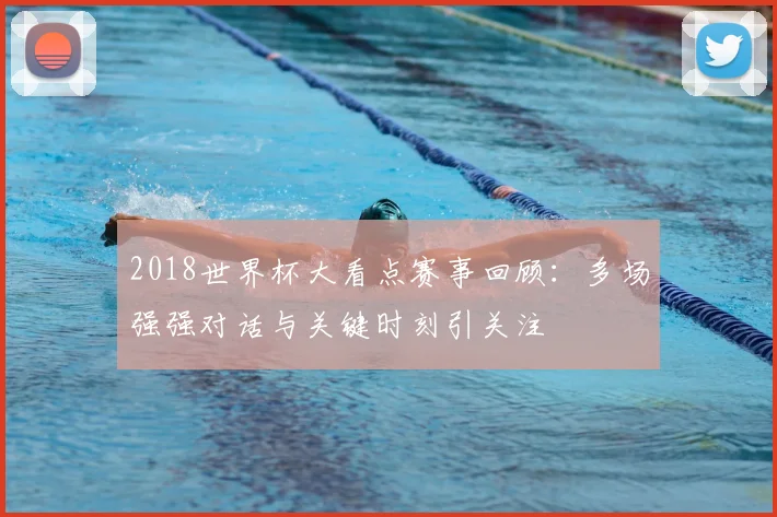 2018世界杯大看点赛事回顾:多场强强对话与关键时刻引关注