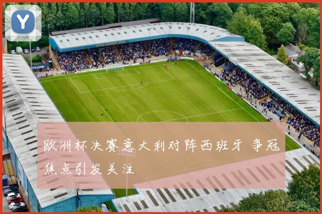 欧洲杯决赛意大利对阵西班牙 争冠焦点引发关注