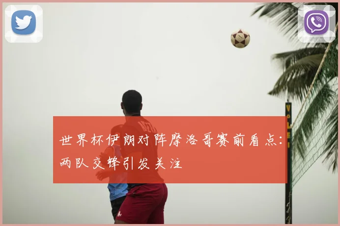 世界杯伊朗对阵摩洛哥赛前看点：两队交锋引发关注