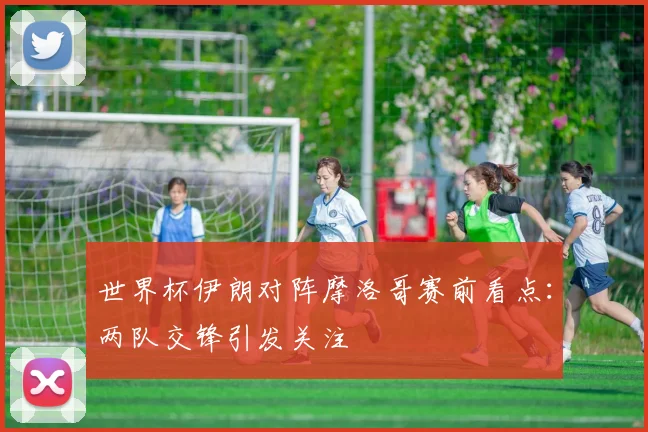 世界杯伊朗对阵摩洛哥赛前看点：两队交锋引发关注