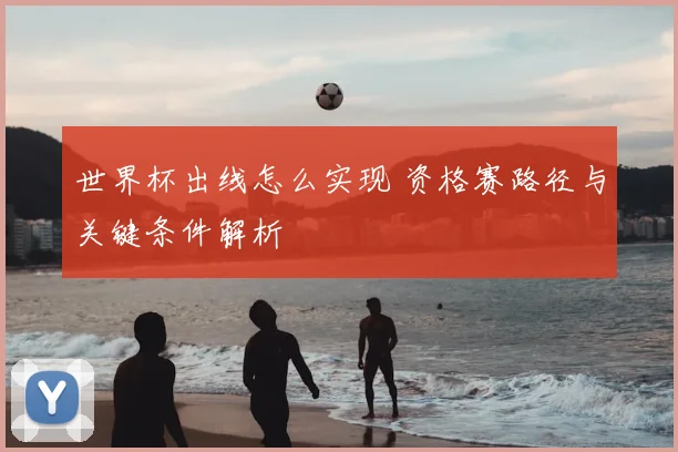 世界杯出线怎么实现 资格赛路径与关键条件解析