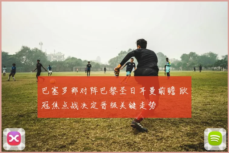 巴塞罗那对阵巴黎圣日耳曼前瞻 欧冠焦点战决定晋级关键走势