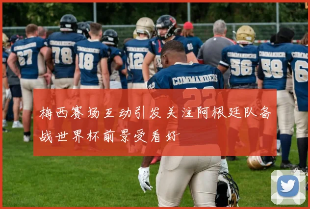 梅西赛场互动引发关注阿根廷队备战世界杯前景受看好