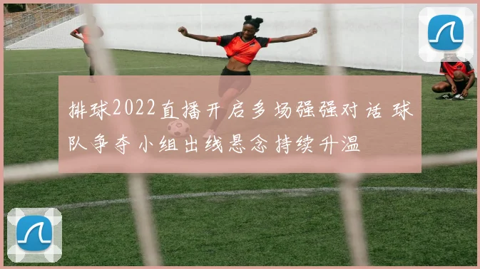 排球2022直播开启多场强强对话 球队争夺小组出线悬念持续升温