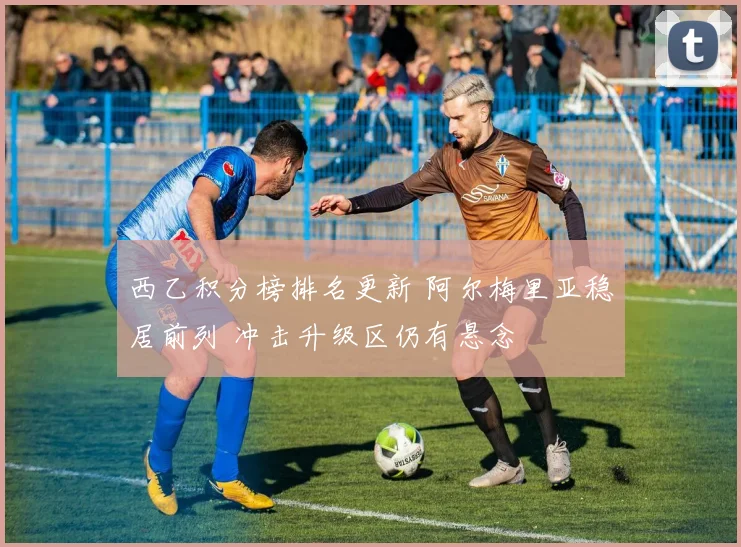 西乙积分榜排名更新 阿尔梅里亚稳居前列 冲击升级区仍有悬念
