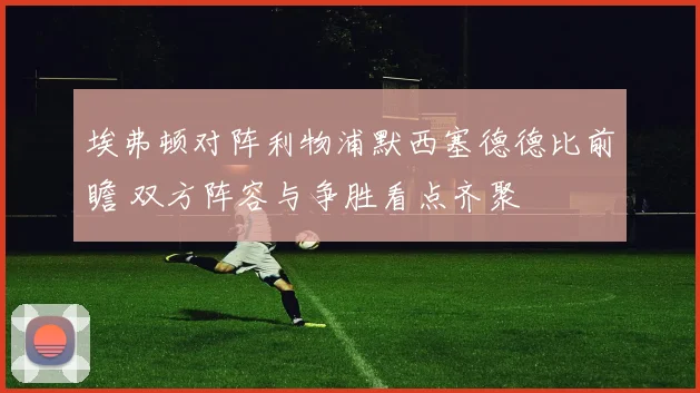 埃弗顿对阵利物浦默西塞德德比前瞻 双方阵容与争胜看点齐聚