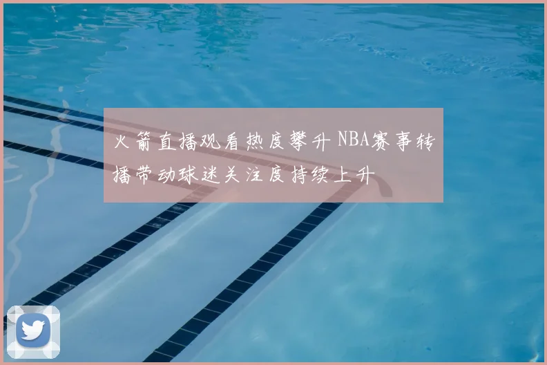 火箭直播观看热度攀升 NBA赛事转播带动球迷关注度持续上升