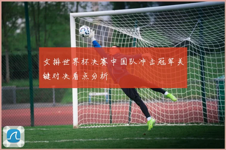 女排世界杯决赛中国队冲击冠军关键对决看点分析
