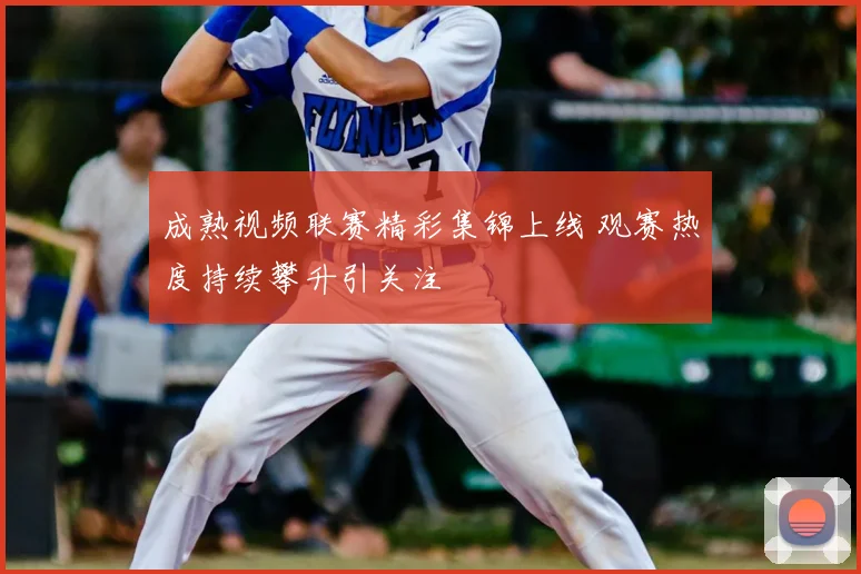 成熟视频联赛精彩集锦上线 观赛热度持续攀升引关注