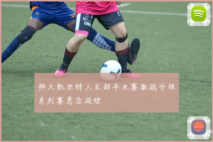 热火凯尔特人东部半决赛激战升级系列赛悬念延续