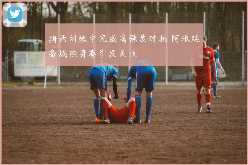 梅西训练中完成高强度对抗 阿根廷备战热身赛引发关注