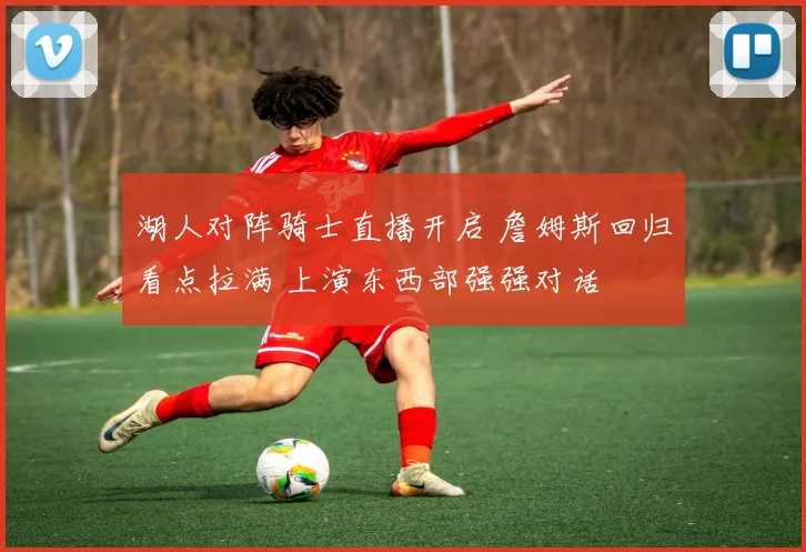 湖人对阵骑士直播开启 詹姆斯回归看点拉满 上演东西部强强对话