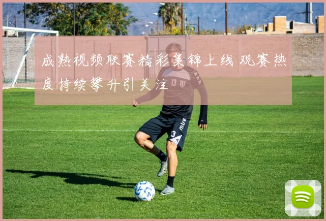 成熟视频联赛精彩集锦上线 观赛热度持续攀升引关注