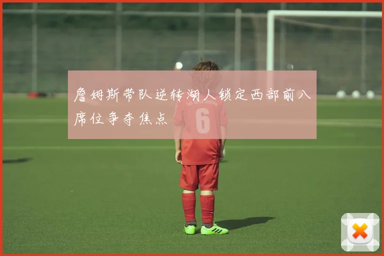 詹姆斯带队逆转湖人锁定西部前八席位争夺焦点